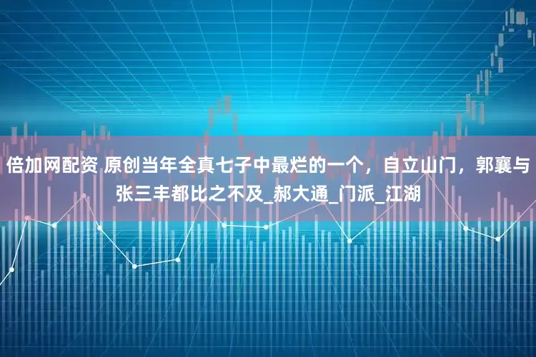 倍加网配资 原创当年全真七子中最烂的一个，自立山门，郭襄与张三丰都比之不及_郝大通_门派_江湖