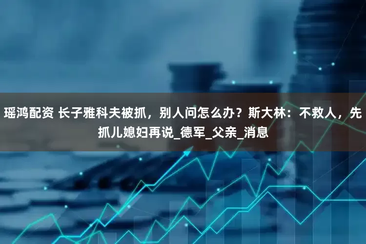 瑶鸿配资 长子雅科夫被抓，别人问怎么办？斯大林：不救人，先抓儿媳妇再说_德军_父亲_消息