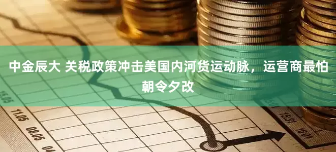 中金辰大 关税政策冲击美国内河货运动脉，运营商最怕朝令夕改
