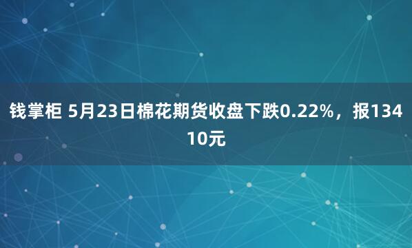 钱掌柜 5月23日棉花期货收盘下跌0.22%，报13410元