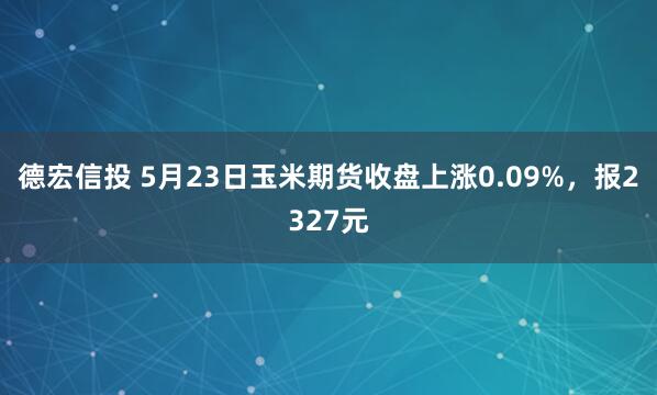德宏信投 5月23日玉米期货收盘上涨0.09%，报2327元