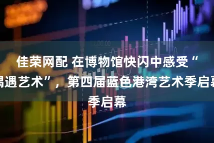 佳荣网配 在博物馆快闪中感受“偶遇艺术”，第四届蓝色港湾艺术季启幕