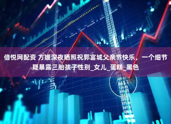 倍悦网配资 方媛深夜晒照祝郭富城父亲节快乐，一个细节疑暴露三胎孩子性别_女儿_蛋糕_黑色
