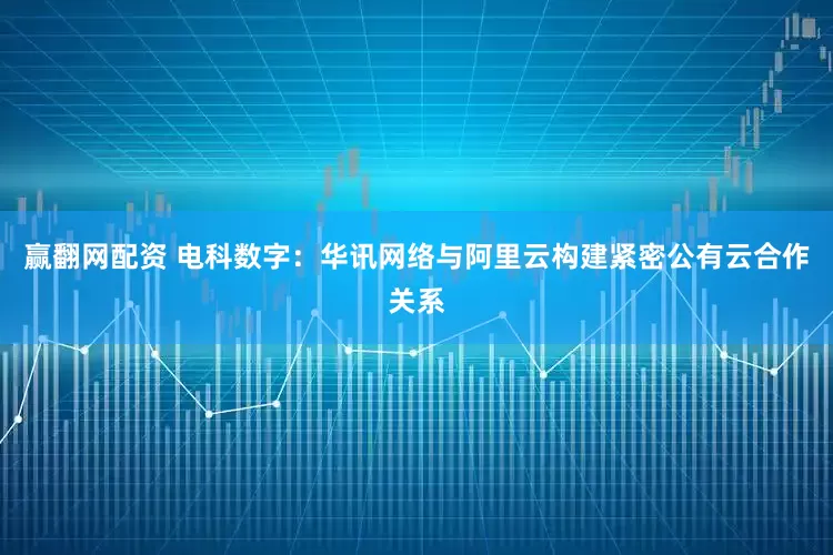 赢翻网配资 电科数字：华讯网络与阿里云构建紧密公有云合作关系