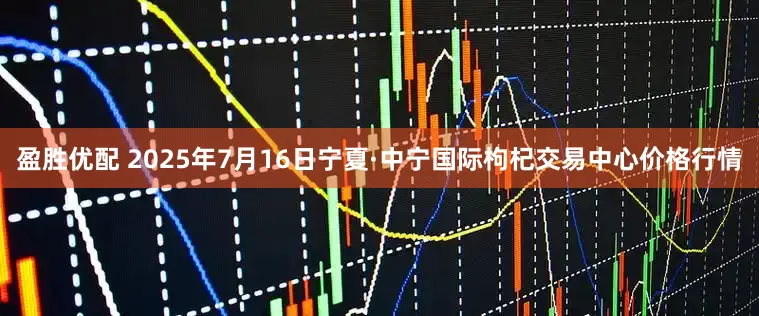 盈胜优配 2025年7月16日宁夏·中宁国际枸杞交易中心价格行情