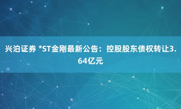 兴泊证券 *ST金刚最新公告：控股股东债权转让3.64亿元