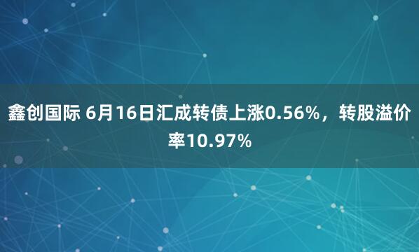 鑫创国际 6月16日汇成转债上涨0.56%，转股溢价率10.97%